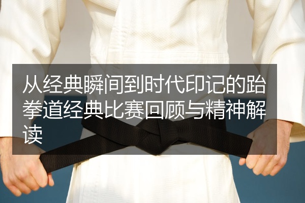 从经典瞬间到时代印记的跆拳道经典比赛回顾与精神解读