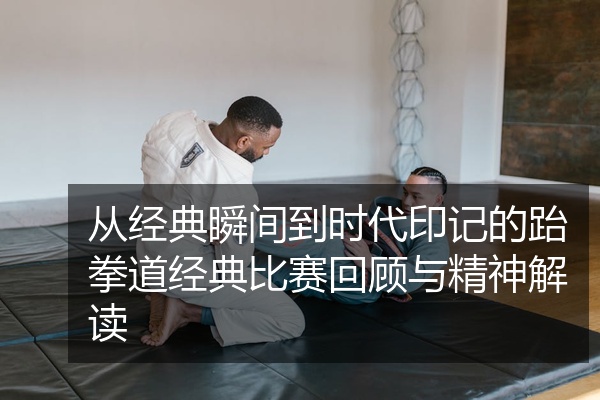 从经典瞬间到时代印记的跆拳道经典比赛回顾与精神解读