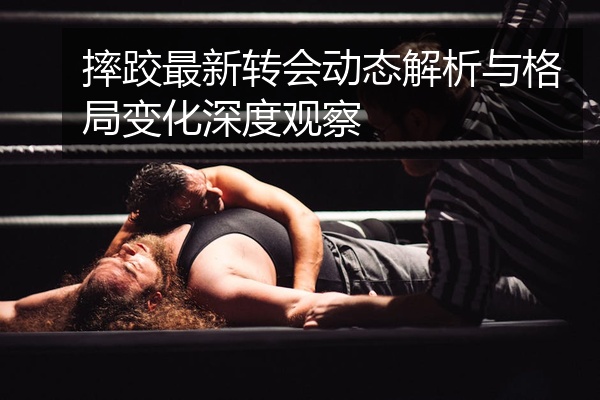 摔跤最新转会动态解析与格局变化深度观察