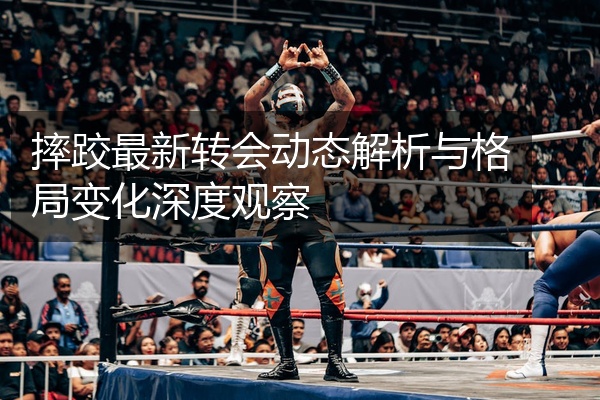 摔跤最新转会动态解析与格局变化深度观察