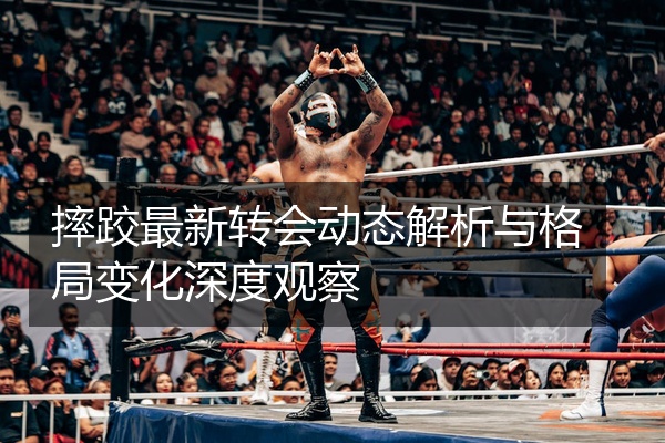 摔跤最新转会动态解析与格局变化深度观察