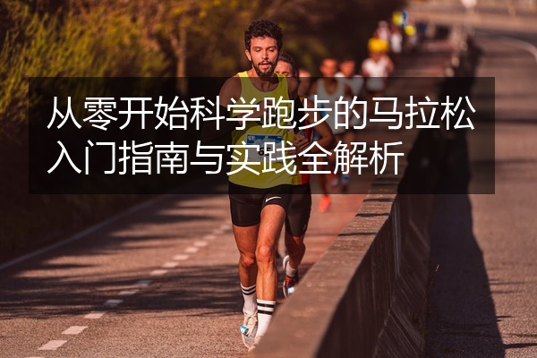 从零开始科学跑步的马拉松入门指南与实践全解析