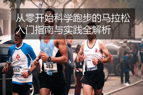 从零开始科学跑步的马拉松入门指南与实践全解析